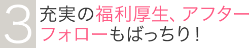 3充実の福利厚生、アフターフォローもばっちり！